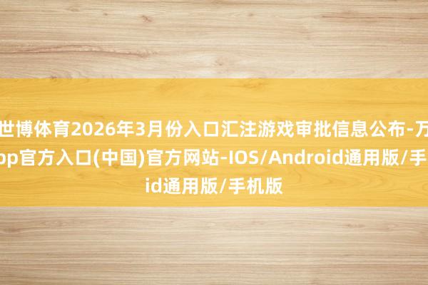 世博体育2026年3月份入口汇注游戏审批信息公布-万博app官方入口(中国)官方网站-IOS/Android通用版/手机版