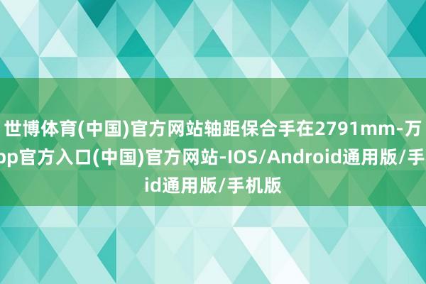 世博体育(中国)官方网站轴距保合手在2791mm-万博app官方入口(中国)官方网站-IOS/Android通用版/手机版