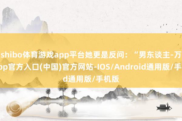 shibo体育游戏app平台她更是反问：“男东谈主-万博app官方入口(中国)官方网站-IOS/Android通用版/手机版