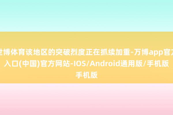世博体育该地区的突破烈度正在抓续加重-万博app官方入口(中国)官方网站-IOS/Android通用版/手机版