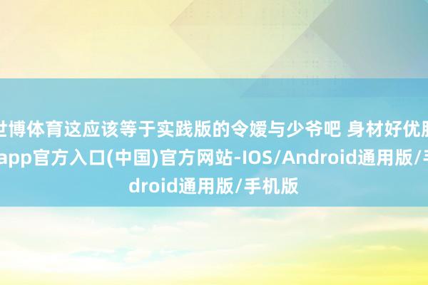 世博体育这应该等于实践版的令嫒与少爷吧 身材好优胜-万博app官方入口(中国)官方网站-IOS/Android通用版/手机版