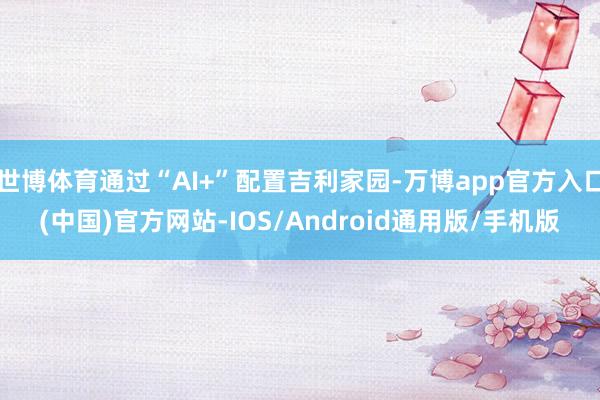 世博体育通过“AI+”配置吉利家园-万博app官方入口(中国)官方网站-IOS/Android通用版/手机版