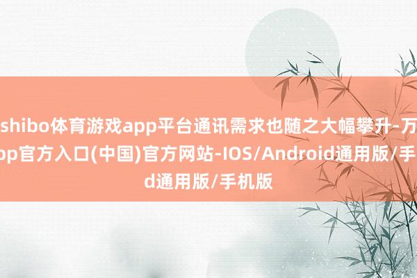 shibo体育游戏app平台通讯需求也随之大幅攀升-万博app官方入口(中国)官方网站-IOS/Android通用版/手机版