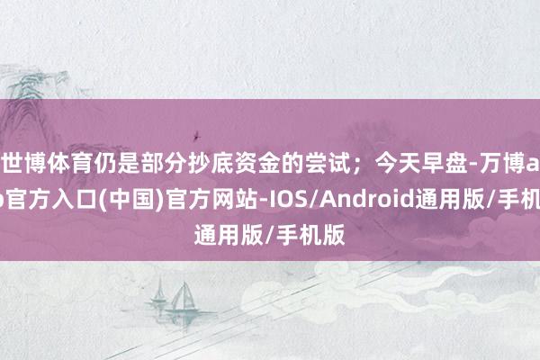 世博体育仍是部分抄底资金的尝试；　　今天早盘-万博app官方入口(中国)官方网站-IOS/Android通用版/手机版