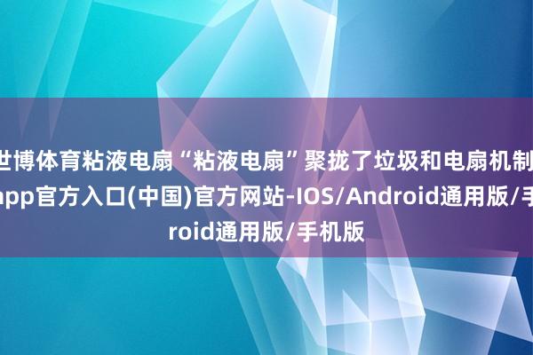 世博体育粘液电扇“粘液电扇”聚拢了垃圾和电扇机制-万博app官方入口(中国)官方网站-IOS/Android通用版/手机版