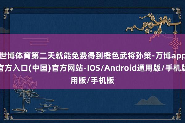 世博体育第二天就能免费得到橙色武将孙策-万博app官方入口(中国)官方网站-IOS/Android通用版/手机版