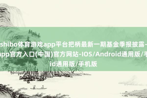 shibo体育游戏app平台把柄最新一期基金季报披露-万博app官方入口(中国)官方网站-IOS/Android通用版/手机版