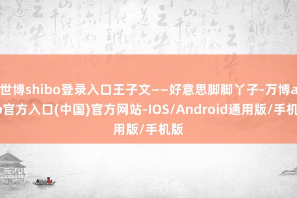 世博shibo登录入口王子文——好意思脚脚丫子-万博app官方入口(中国)官方网站-IOS/Android通用版/手机版