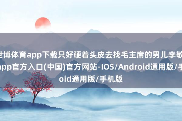 世博体育app下载只好硬着头皮去找毛主席的男儿李敏-万博app官方入口(中国)官方网站-IOS/Android通用版/手机版