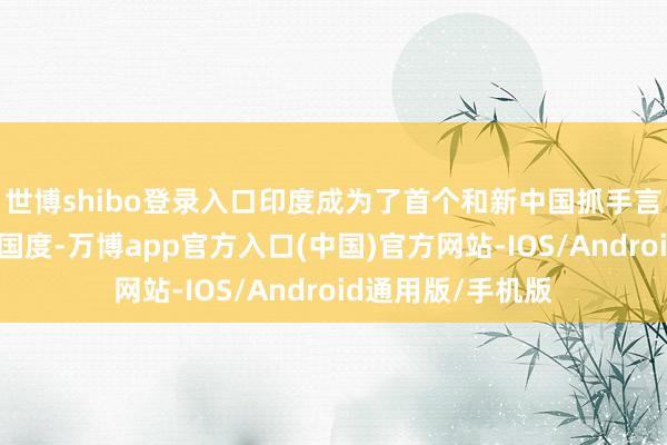 世博shibo登录入口印度成为了首个和新中国抓手言和的非社会主张国度-万博app官方入口(中国)官方网站-IOS/Android通用版/手机版
