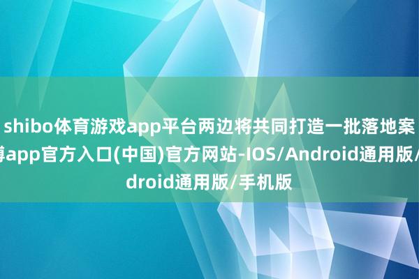 shibo体育游戏app平台两边将共同打造一批落地案例-万博app官方入口(中国)官方网站-IOS/Android通用版/手机版