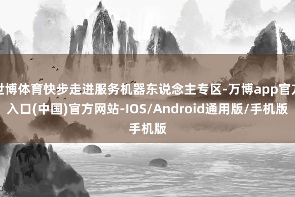 世博体育快步走进服务机器东说念主专区-万博app官方入口(中国)官方网站-IOS/Android通用版/手机版
