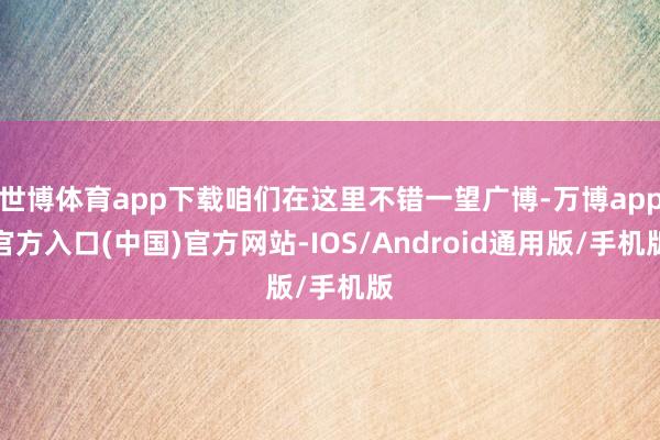 世博体育app下载咱们在这里不错一望广博-万博app官方入口(中国)官方网站-IOS/Android通用版/手机版