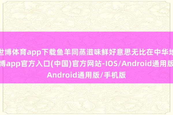 世博体育app下载鱼羊同蒸滋味鲜好意思无比在中华地面上-万博app官方入口(中国)官方网站-IOS/Android通用版/手机版