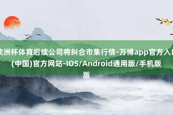 欧洲杯体育后续公司将纠合市集行情-万博app官方入口(中国)官方网站-IOS/Android通用版/手机版