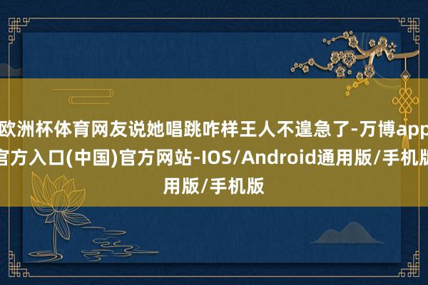 欧洲杯体育网友说她唱跳咋样王人不遑急了-万博app官方入口(中国)官方网站-IOS/Android通用版/手机版