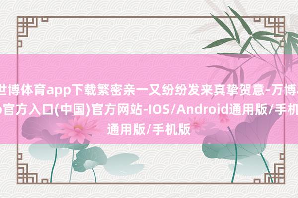 世博体育app下载繁密亲一又纷纷发来真挚贺意-万博app官方入口(中国)官方网站-IOS/Android通用版/手机版