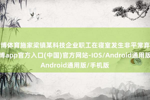 世博体育施家梁镇某科技企业职工在寝室发生非平常弃世事件-万博app官方入口(中国)官方网站-IOS/Android通用版/手机版