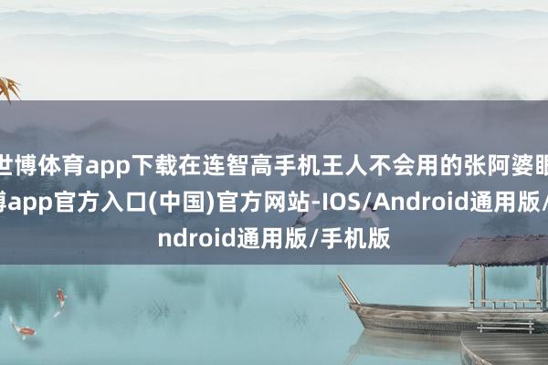 世博体育app下载在连智高手机王人不会用的张阿婆眼里-万博app官方入口(中国)官方网站-IOS/Android通用版/手机版