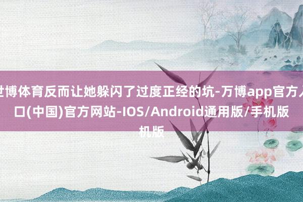 世博体育反而让她躲闪了过度正经的坑-万博app官方入口(中国)官方网站-IOS/Android通用版/手机版