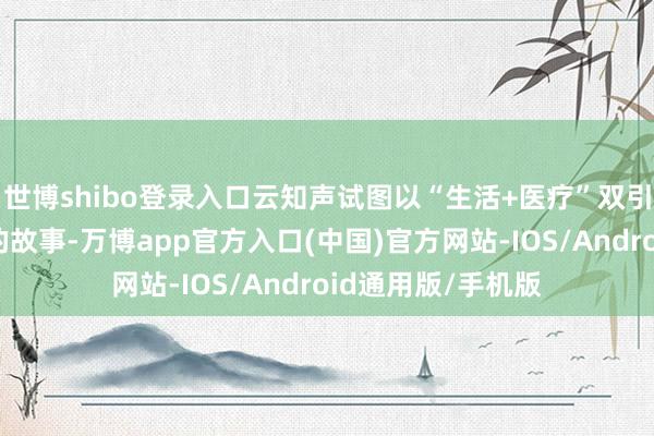 世博shibo登录入口云知声试图以“生活+医疗”双引擎来重构云知声的故事-万博app官方入口(中国)官方网站-IOS/Android通用版/手机版