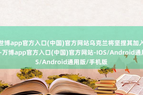 世博app官方入口(中国)官方网站乌克兰将坚捏其加入北约的决策-万博app官方入口(中国)官方网站-IOS/Android通用版/手机版