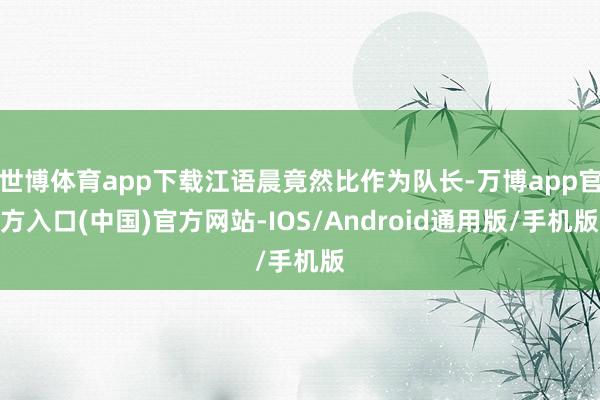 世博体育app下载江语晨竟然比作为队长-万博app官方入口(中国)官方网站-IOS/Android通用版/手机版
