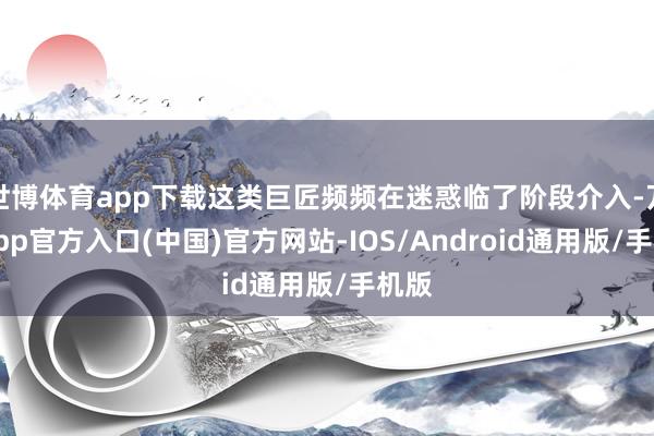 世博体育app下载这类巨匠频频在迷惑临了阶段介入-万博app官方入口(中国)官方网站-IOS/Android通用版/手机版