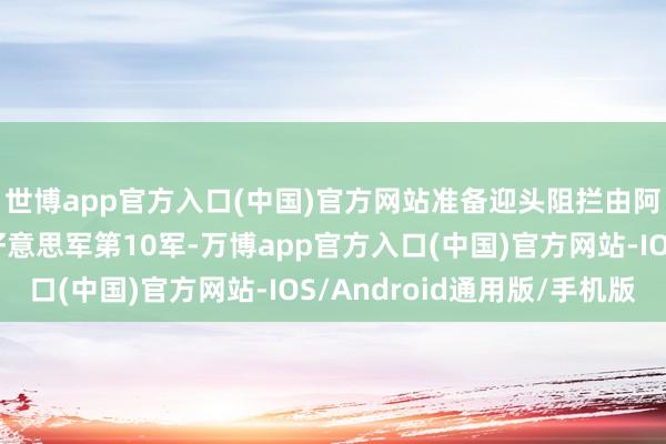 世博app官方入口(中国)官方网站准备迎头阻拦由阿尔蒙德将军指令的好意思军第10军-万博app官方入口(中国)官方网站-IOS/Android通用版/手机版