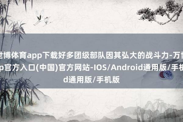 世博体育app下载好多团级部队因其弘大的战斗力-万博app官方入口(中国)官方网站-IOS/Android通用版/手机版