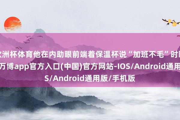 欧洲杯体育他在内助眼前端着保温杯说“加班不毛”时眼里的闪躲-万博app官方入口(中国)官方网站-IOS/Android通用版/手机版