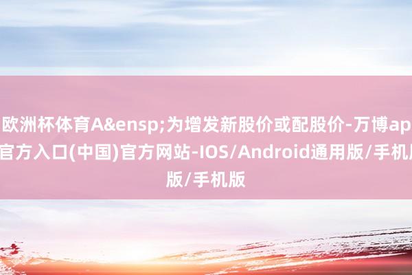 欧洲杯体育A&ensp;为增发新股价或配股价-万博app官方入口(中国)官方网站-IOS/Android通用版/手机版