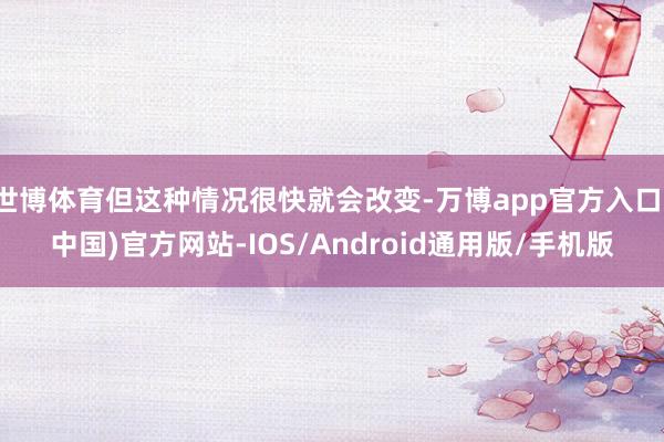 世博体育但这种情况很快就会改变-万博app官方入口(中国)官方网站-IOS/Android通用版/手机版
