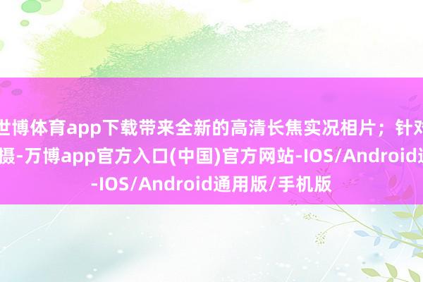 世博体育app下载带来全新的高清长焦实况相片；针对暗光环境下拍摄-万博app官方入口(中国)官方网站-IOS/Android通用版/手机版