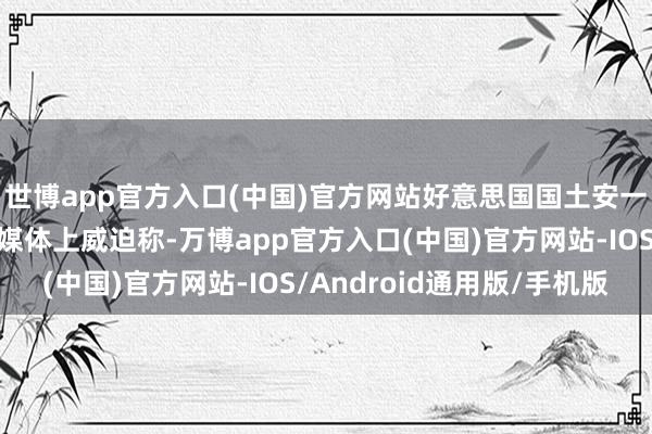 世博app官方入口(中国)官方网站好意思国国土安一起部长诺姆也在酬酢媒体上威迫称-万博app官方入口(中国)官方网站-IOS/Android通用版/手机版