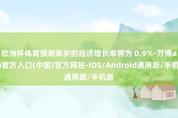 欧洲杯体育预测来岁的经济增长率将为 0.9%-万博app官方入口(中国)官方网站-IOS/Android通用版/手机版