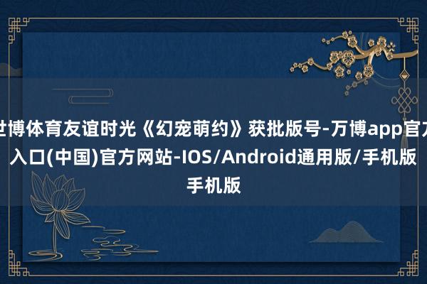 世博体育友谊时光《幻宠萌约》获批版号-万博app官方入口(中国)官方网站-IOS/Android通用版/手机版
