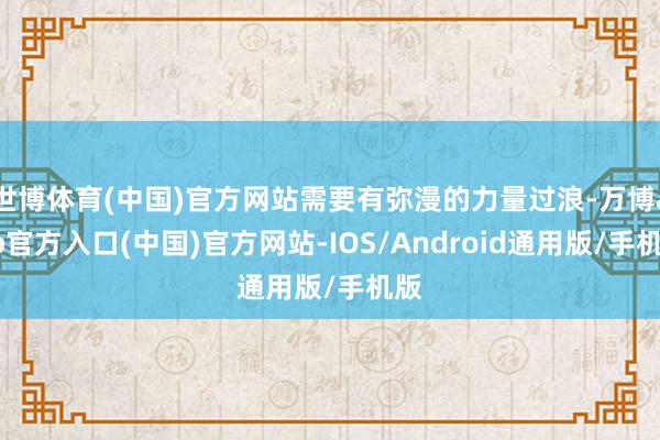 世博体育(中国)官方网站需要有弥漫的力量过浪-万博app官方入口(中国)官方网站-IOS/Android通用版/手机版