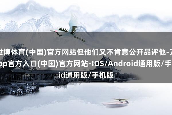 世博体育(中国)官方网站但他们又不肯意公开品评他-万博app官方入口(中国)官方网站-IOS/Android通用版/手机版