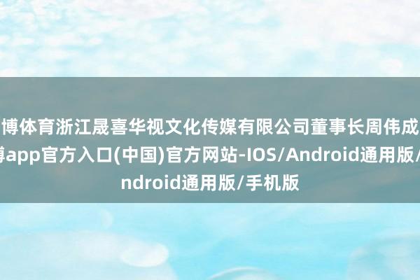 世博体育浙江晟喜华视文化传媒有限公司董事长周伟成披露-万博app官方入口(中国)官方网站-IOS/Android通用版/手机版