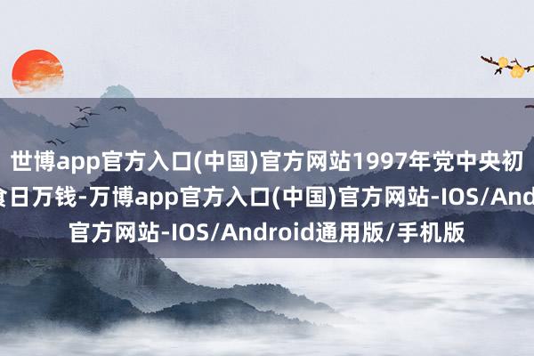 世博app官方入口(中国)官方网站1997年党中央初次以专项划定剑指食日万钱-万博app官方入口(中国)官方网站-IOS/Android通用版/手机版