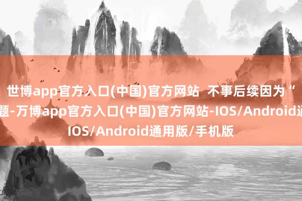 世博app官方入口(中国)官方网站  不事后续因为“生孩子”等问题-万博app官方入口(中国)官方网站-IOS/Android通用版/手机版