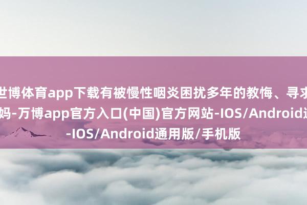 世博体育app下载有被慢性咽炎困扰多年的教悔、寻求产后顾惜的宝妈-万博app官方入口(中国)官方网站-IOS/Android通用版/手机版