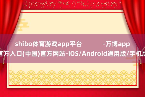 shibo体育游戏app平台 -万博app官方入口(中国)官方网站-IOS/Android通用版/手机版