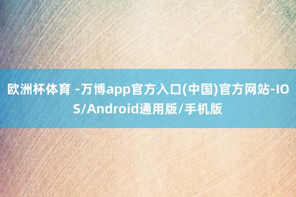 欧洲杯体育 -万博app官方入口(中国)官方网站-IOS/Android通用版/手机版