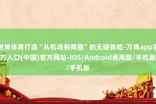世博体育打造“从机场到商圈”的无缝体验-万博app官方入口(中国)官方网站-IOS/Android通用版/手机版