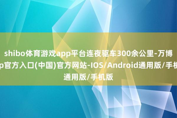 shibo体育游戏app平台连夜驱车300余公里-万博app官方入口(中国)官方网站-IOS/Android通用版/手机版