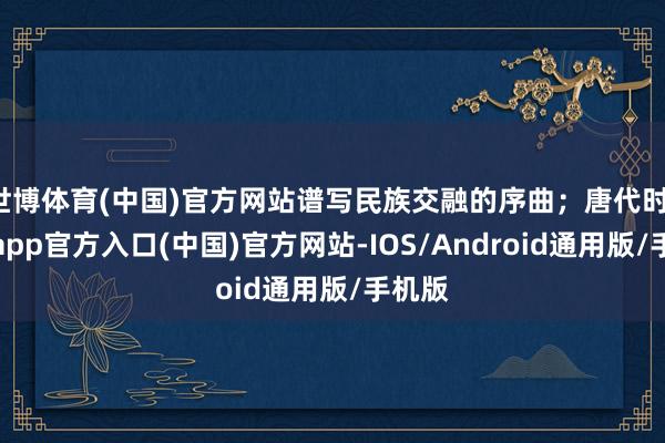 世博体育(中国)官方网站谱写民族交融的序曲;唐代时-万博app官方入口(中国)官方网站-IOS/Android通用版/手机版