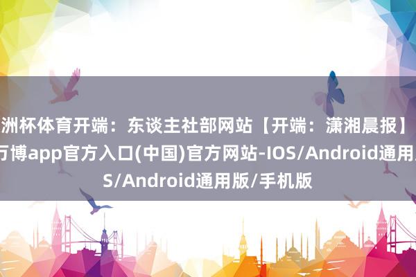欧洲杯体育开端：东谈主社部网站【开端：潇湘晨报】举报/响应-万博app官方入口(中国)官方网站-IOS/Android通用版/手机版