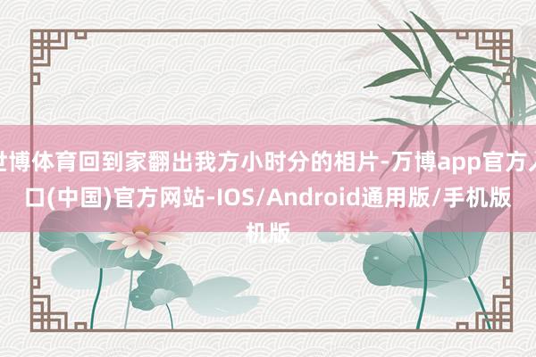 世博体育回到家翻出我方小时分的相片-万博app官方入口(中国)官方网站-IOS/Android通用版/手机版
